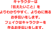 キャラクターは「伝えたいこと」をよりわかりやすく、より心に残るお手伝いをします。フェイクはキャラクターを作るお手伝いをします。